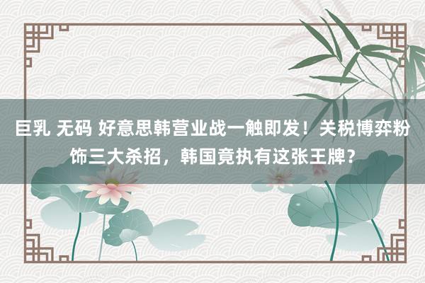 巨乳 无码 好意思韩营业战一触即发！关税博弈粉饰三大杀招，韩国竟执有这张王牌？